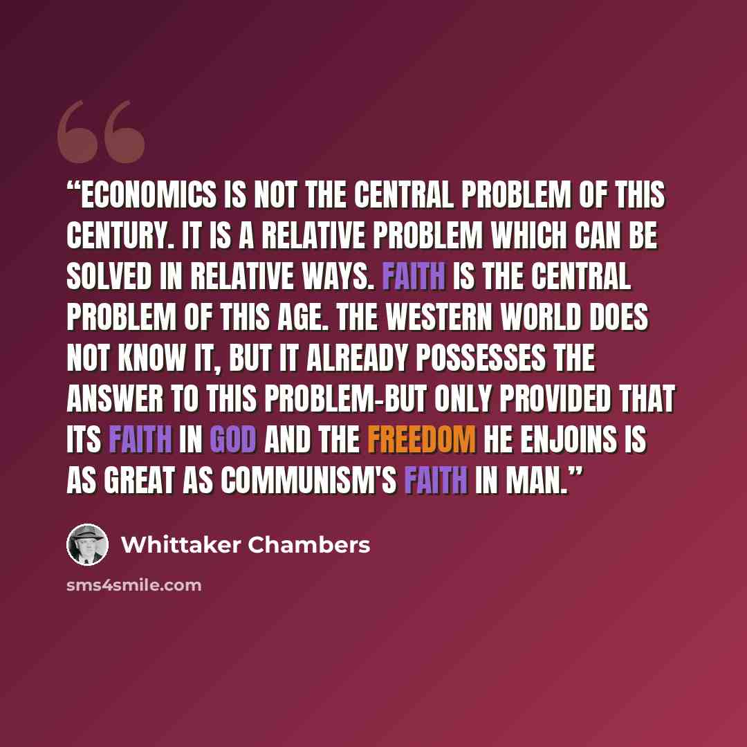 “Economics is not the central problem of this century. It is a relative problem which can be solved in relative ways. Faith is the central problem of this age. The Western world does not know it, but it already possesses the answer to this problem-but only provided that its faith in God and the…” quote by Whittaker Chambers