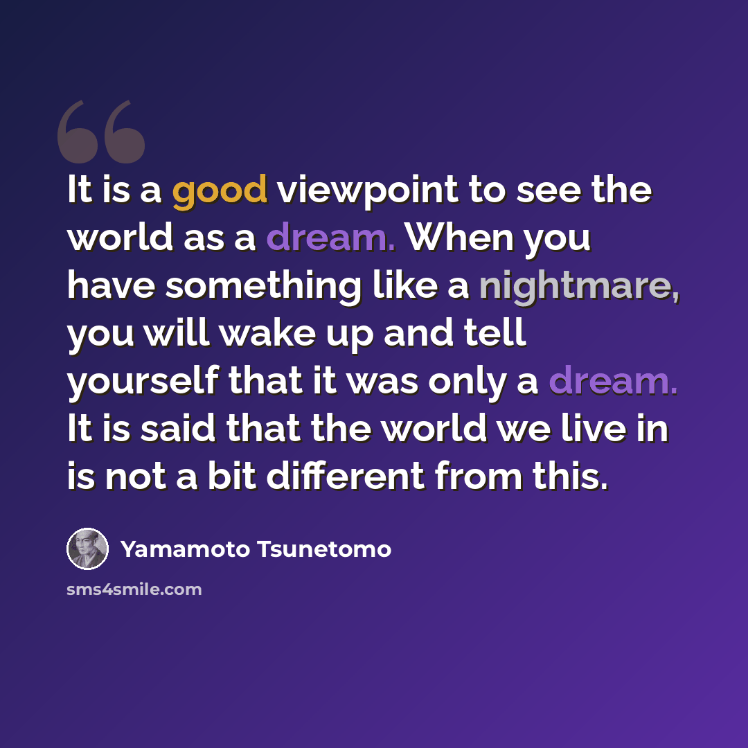 “It is a good viewpoint to see the world as a dream. When you have something like a nightmare, you will wake up and tell yourself that it was only a dream. It is said that the world we live in is not a bit different from this.” quote by Yamamoto Tsunetomo