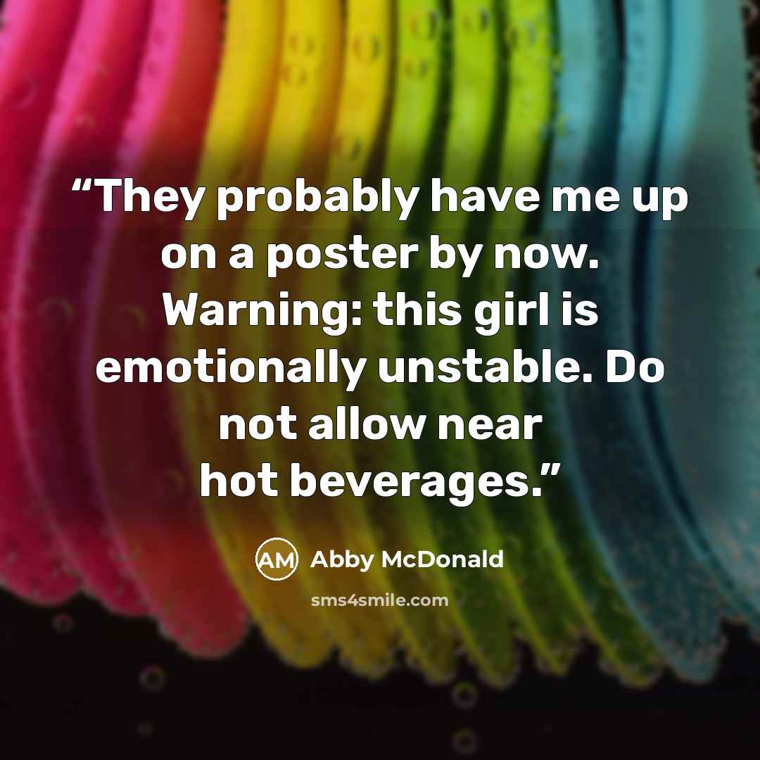 “They probably have me up on a poster by now. Warning: this girl is emotionally unstable. Do not allow near hot beverages.” quote by Abby McDonald