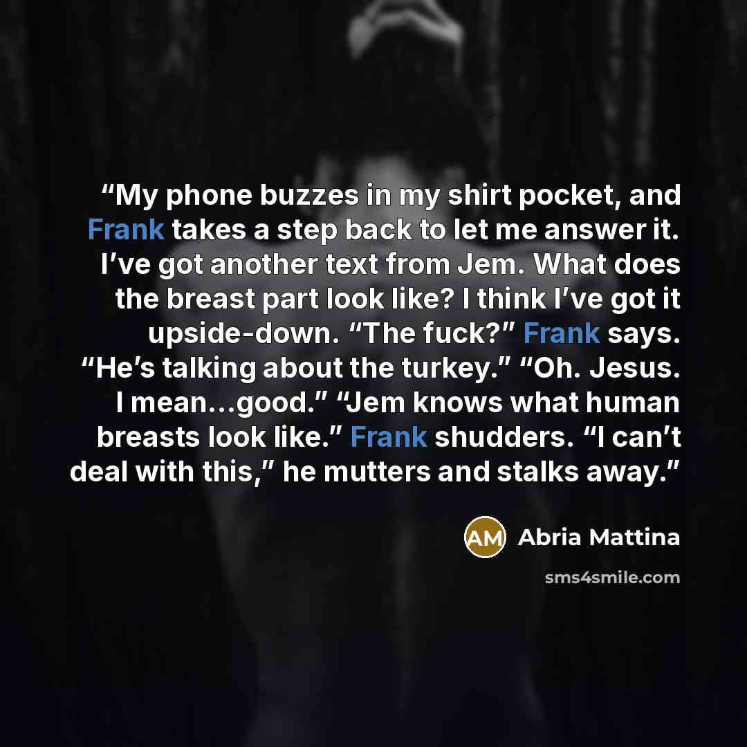 “My phone buzzes in my shirt pocket, and Frank takes a step back to let me answer it. I’ve got another text from Jem. What does the breast part look like? I think I’ve got it upside-down. “The fuck?” Frank says. “He’s talking about the turkey.” “Oh. Jesus. I mean…good.” “Jem knows what human…” quote by Abria Mattina