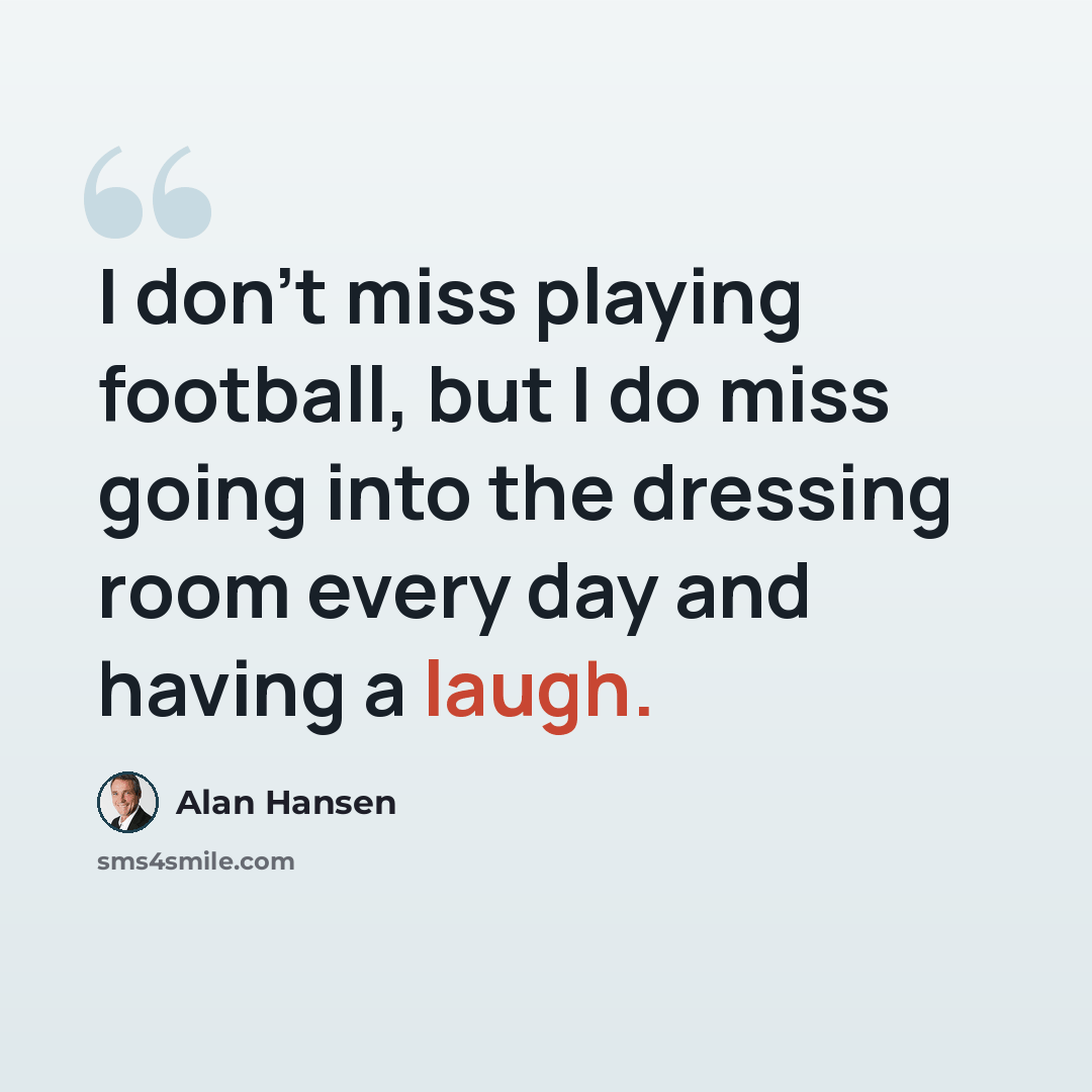 “I don't miss playing football, but I do miss going into the dressing room every day and having a laugh.” quote by Alan Hansen