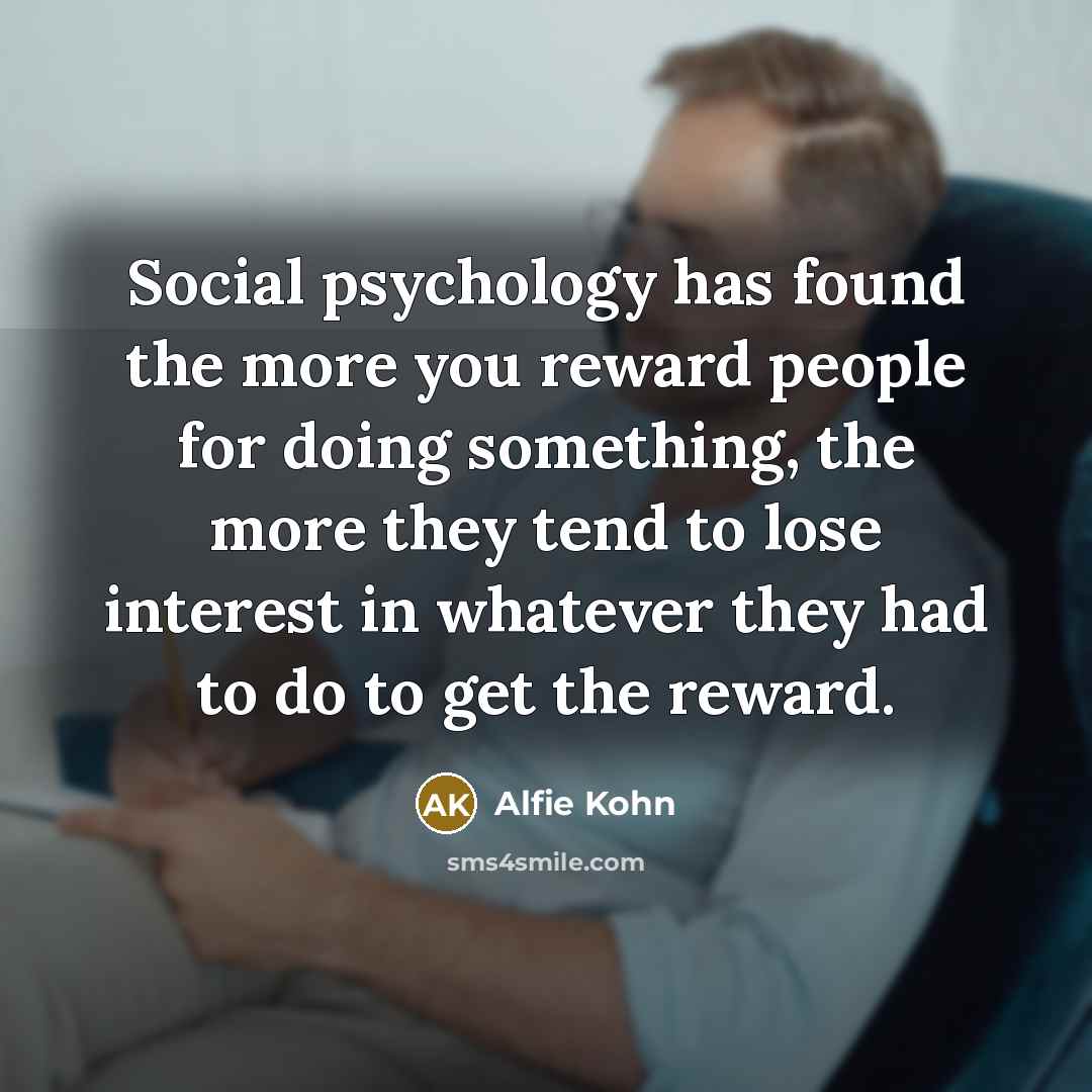 “Social psychology has found the more you reward people for doing something, the more they tend to lose interest in whatever they had to do to get the reward.” quote by Alfie Kohn