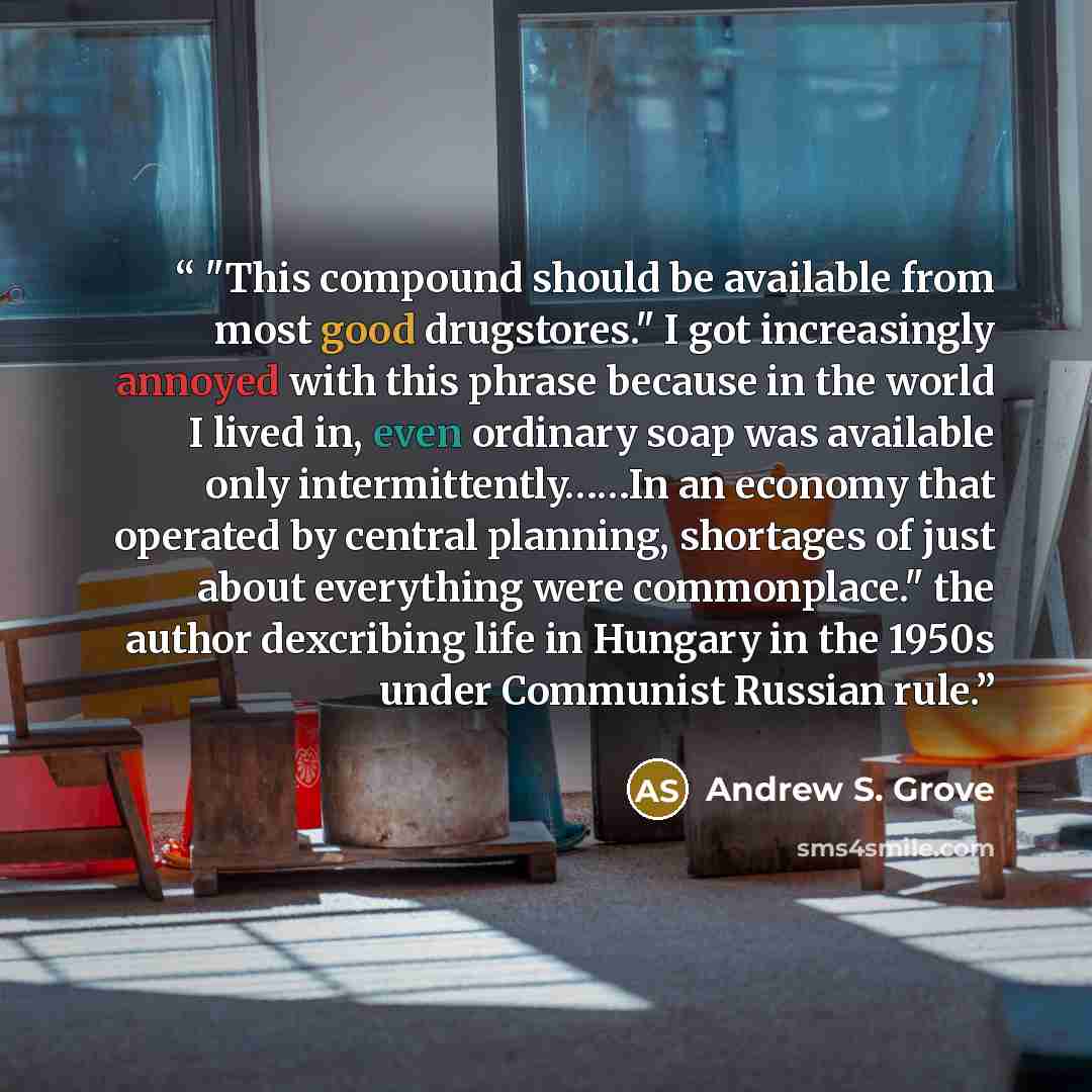 “"This compound should be available from most good drugstores." I got increasingly annoyed with this phrase because in the world I lived in, even ordinary soap was available only intermittently……In an economy that operated by central planning, shortages of just about everything were commonplace."…” quote by Andrew S. Grove