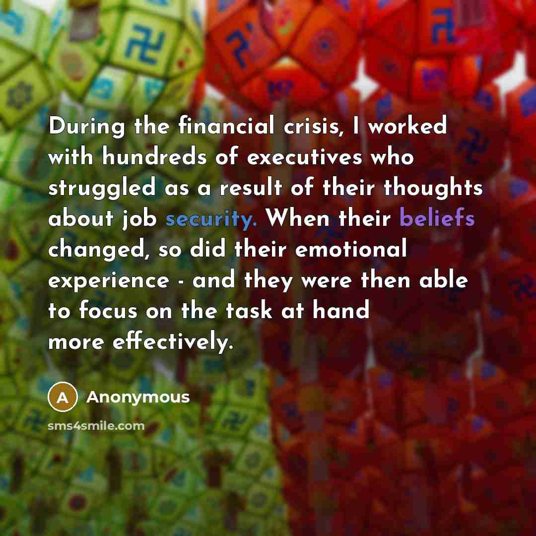 “During the financial crisis, I worked with hundreds of executives who struggled as a result of their thoughts about job security. When their beliefs changed, so did their emotional experience - and they were then able to focus on the task at hand more effectively.” quote by Anonymous