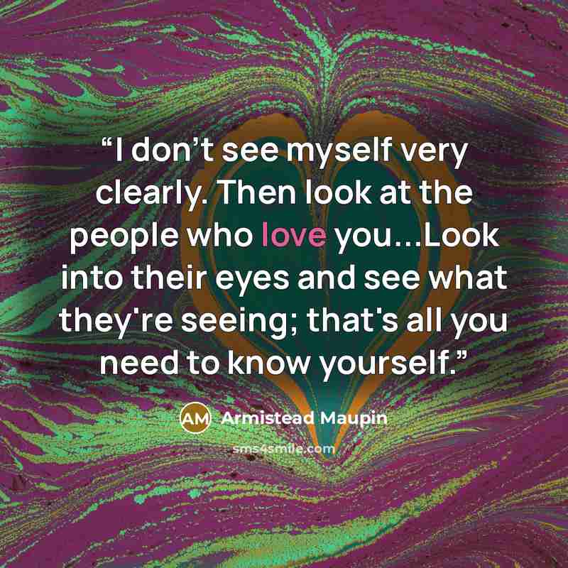 “I don't see myself very clearly. Then look at the people who love you...Look into their eyes and see what they're seeing; that's all you need to know yourself.” quote by Armistead Maupin