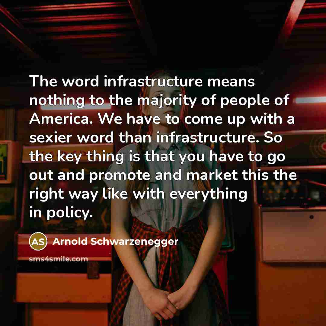 “The word infrastructure means nothing to the majority of people of America. We have to come up with a sexier word than infrastructure. So the key thing is that you have to go out and promote and market this the right way like with everything in policy.” quote by Arnold Schwarzenegger