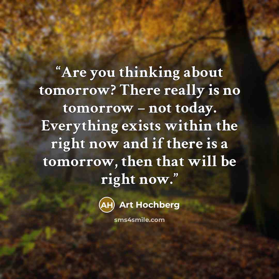 “Are you thinking about tomorrow? There really is no tomorrow – not today. Everything exists within the right now and if there is a tomorrow, then that will be right now.” quote by Art Hochberg