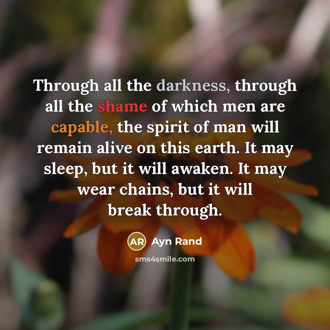 “Through all the darkness, through all the shame of which men are capable, the spirit of man will remain alive on this earth. It may sleep, but it will awaken. It may wear chains, but it will break through.” quote by Ayn Rand