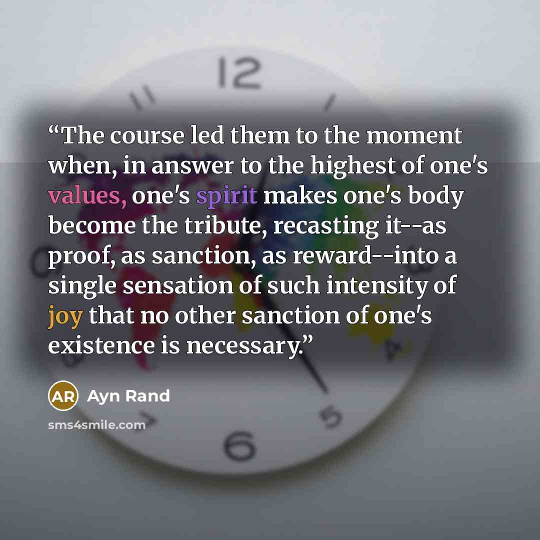 “The course led them to the moment when, in answer to the highest of one's values, one's spirit makes one's body become the tribute, recasting it--as proof, as sanction, as reward--into a single sensation of such intensity of joy that no other sanction of one's existence is necessary.” quote by Ayn Rand