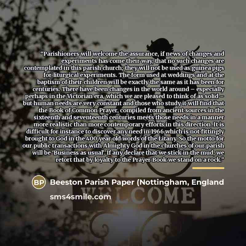 “Parishioners will welcome the assurance, if news of changes and experiments has come their way, that no such changes are contemplated in this parish church; they will not be used as guinea pigs for liturgical experiments. The form used at weddings and at the baptism of their children will be…” quote by England Beeston Parish Paper (Nottingham
