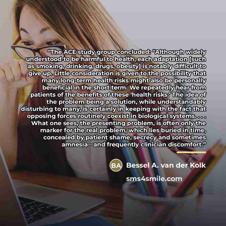 “The ACE study group concluded: “Although widely understood to be harmful to health, each adaptation [such as smoking, drinking, drugs, obesity] is notably difficult to give up. Little consideration is given to the possibility that many long-term health risks might also be personally beneficial in…” quote by Bessel A. van der Kolk
