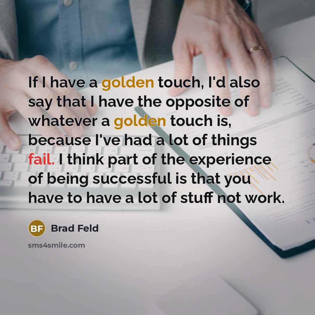 “If I have a golden touch, I'd also say that I have the opposite of whatever a golden touch is, because I've had a lot of things fail. I think part of the experience of being successful is that you have to have a lot of stuff not work.” quote by Brad Feld