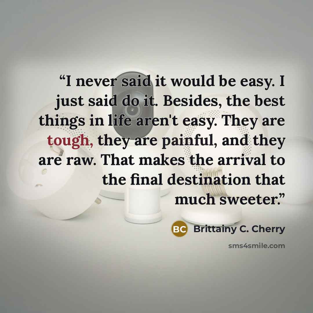 “I never said it would be easy. I just said do it. Besides, the best things in life aren't easy. They are tough, they are painful, and they are raw. That makes the arrival to the final destination that much sweeter.” quote by Brittainy C. Cherry