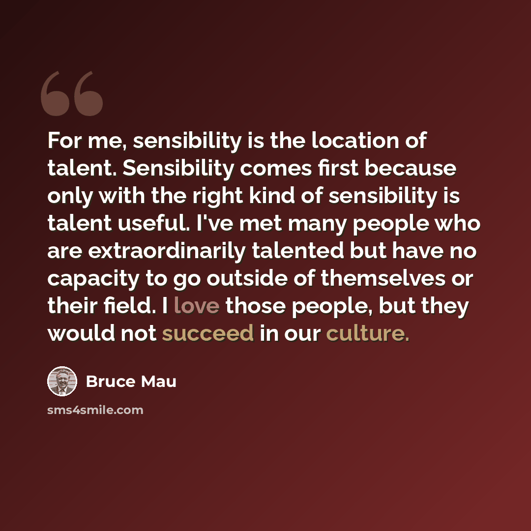 “For me, sensibility is the location of talent. Sensibility comes first because only with the right kind of sensibility is talent useful. I've met many people who are extraordinarily talented but have no capacity to go outside of themselves or their field. I love those people, but they would not…” quote by Bruce Mau