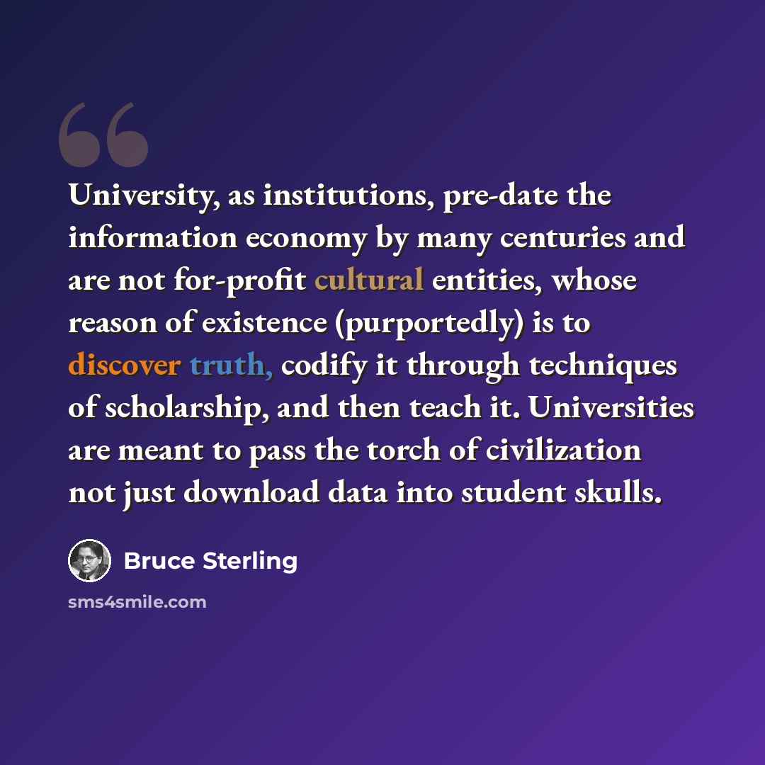 “University, as institutions, pre-date the information economy by many centuries and are not for-profit cultural entities, whose reason of existence (purportedly) is to discover truth, codify it through techniques of scholarship, and then teach it. Universities are meant to pass the torch of…” quote by Bruce Sterling