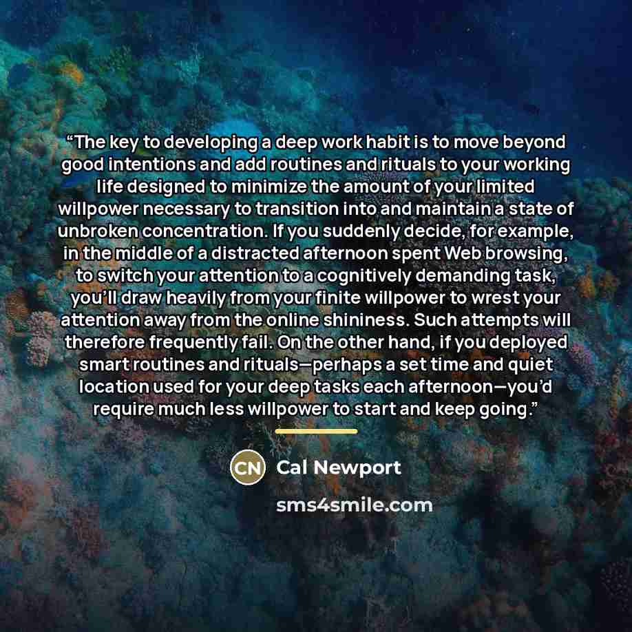 “The key to developing a deep work habit is to move beyond good intentions and add routines and rituals to your working life designed to minimize the amount of your limited willpower necessary to transition into and maintain a state of unbroken concentration. If you suddenly decide, for example, in…” quote by Cal Newport