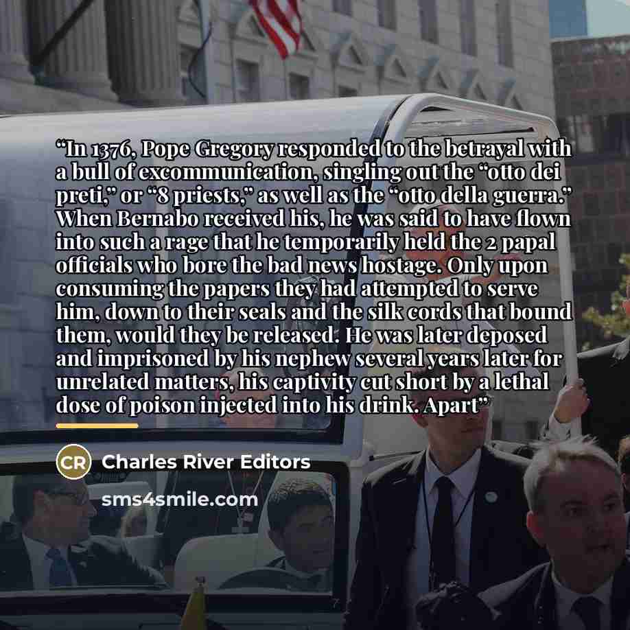 “In 1376, Pope Gregory responded to the betrayal with a bull of excommunication, singling out the “otto dei preti,” or “8 priests,” as well as the “otto della guerra.” When Bernabo received his, he was said to have flown into such a rage that he temporarily held the 2 papal officials who bore the…” quote by Charles River Editors