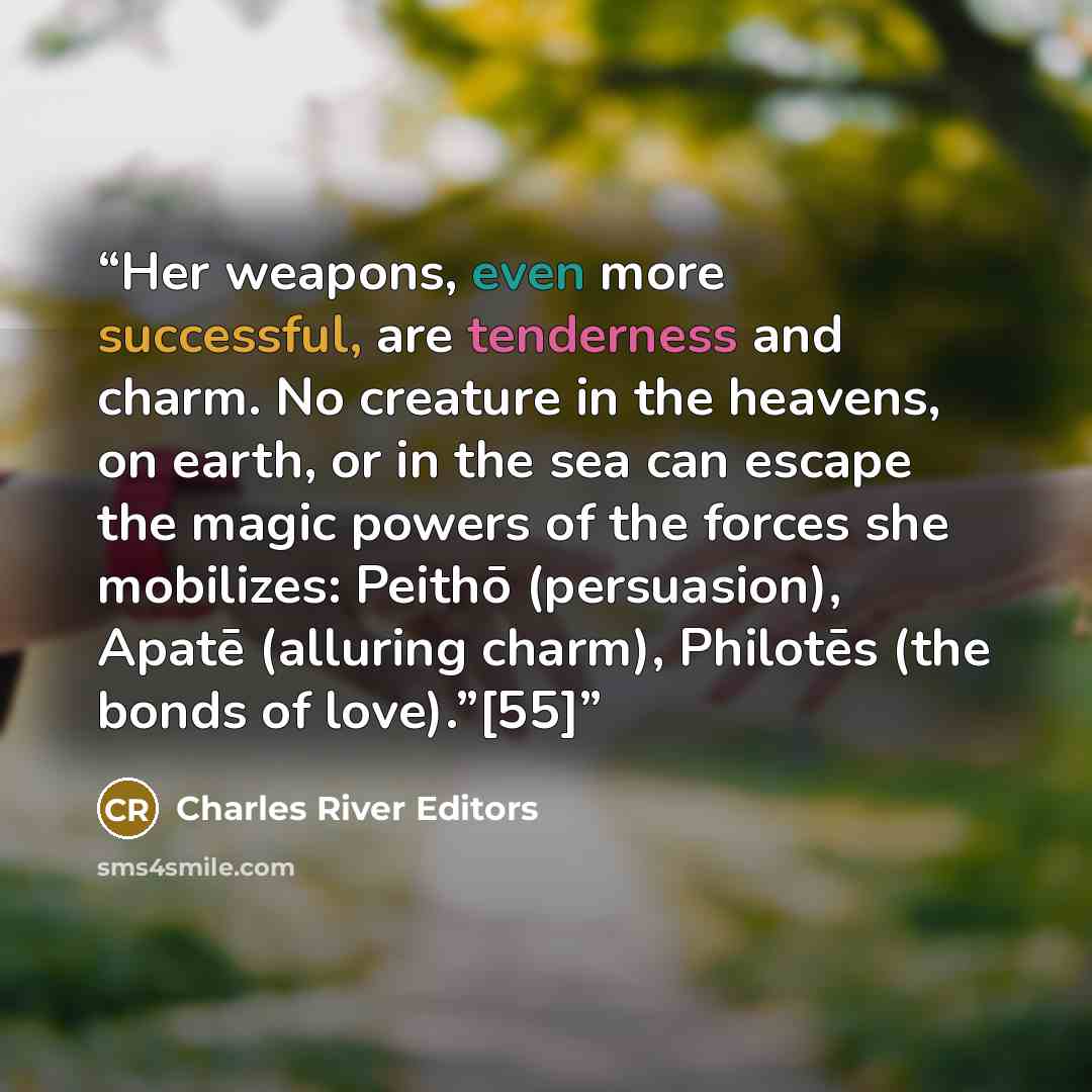 “Her weapons, even more successful, are tenderness and charm. No creature in the heavens, on earth, or in the sea can escape the magic powers of the forces she mobilizes: Peithō (persuasion), Apatē (alluring charm), Philotēs (the bonds of love).”[55]” quote by Charles River Editors