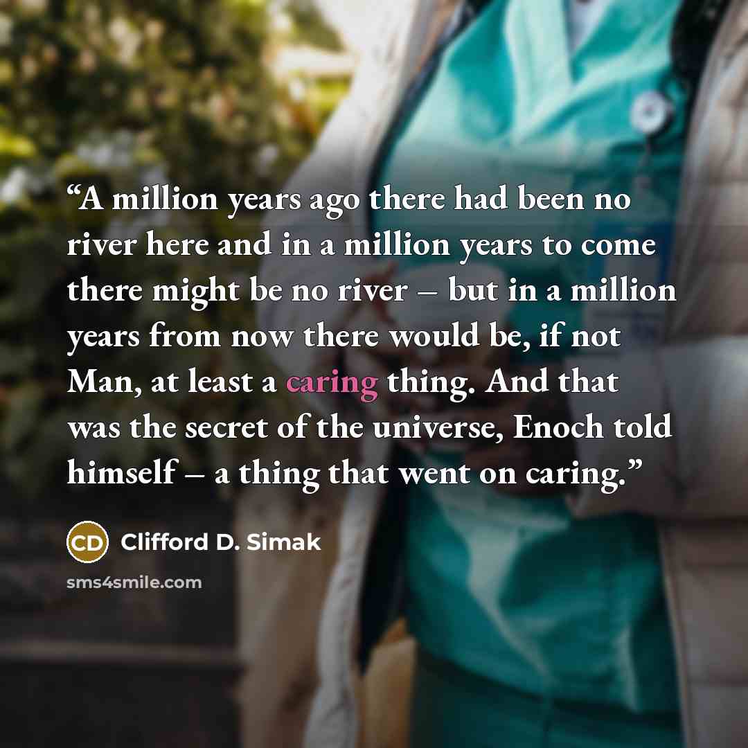 “A million years ago there had been no river here and in a million years to come there might be no river – but in a million years from now there would be, if not Man, at least a caring thing. And that was the secret of the universe, Enoch told himself – a thing that went on caring.” quote by Clifford D. Simak