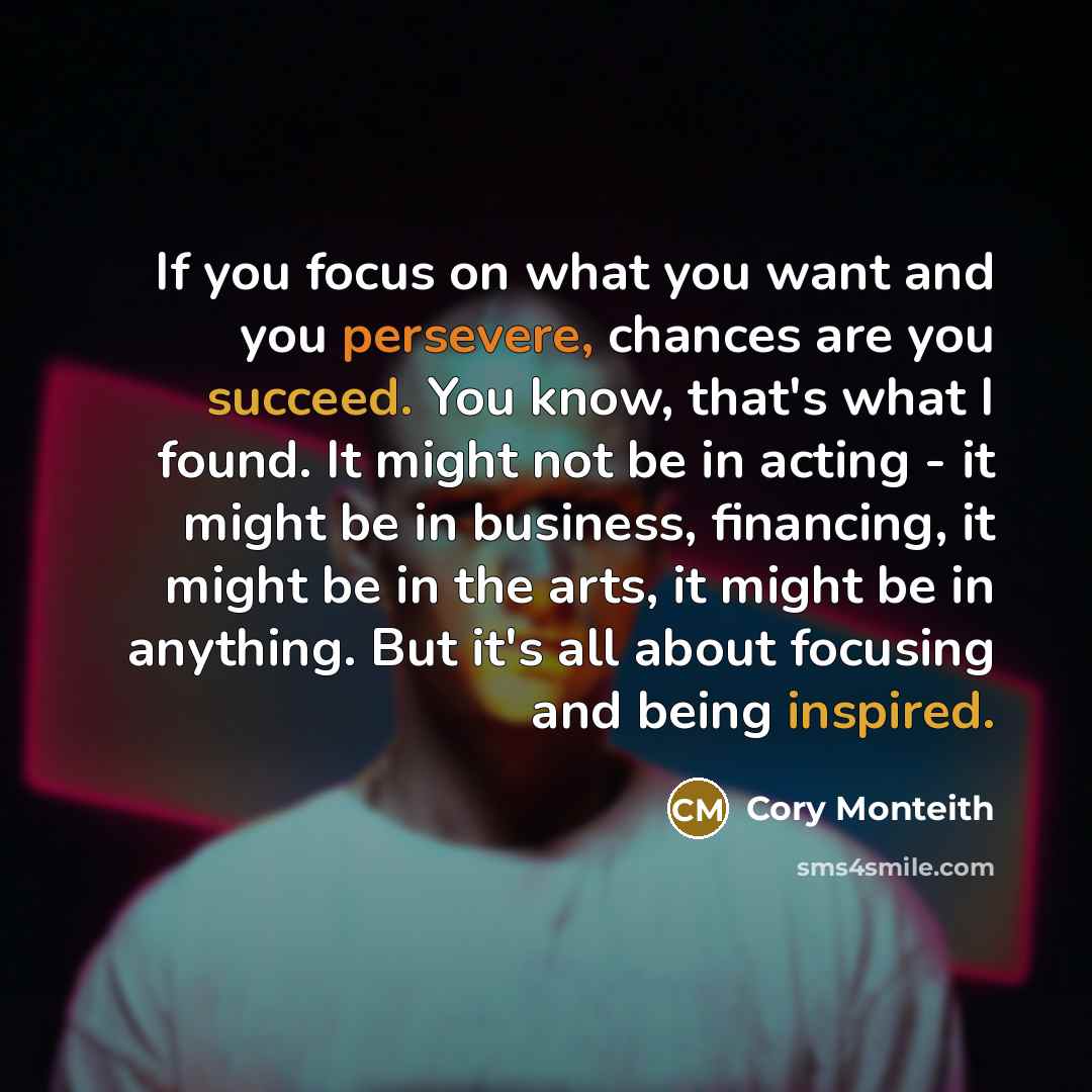 “If you focus on what you want and you persevere, chances are you succeed. You know, that's what I found. It might not be in acting - it might be in business, financing, it might be in the arts, it might be in anything. But it's all about focusing and being inspired.” quote by Cory Monteith