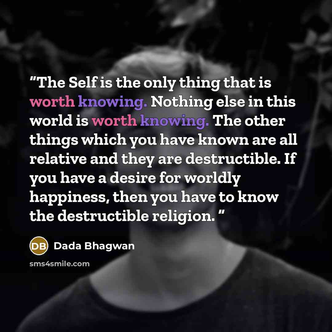 “The Self is the only thing that is worth knowing. Nothing else in this world is worth knowing. The other things which you have known are all relative and they are destructible. If you have a desire for worldly happiness, then you have to know the destructible religion.” quote by Dada Bhagwan