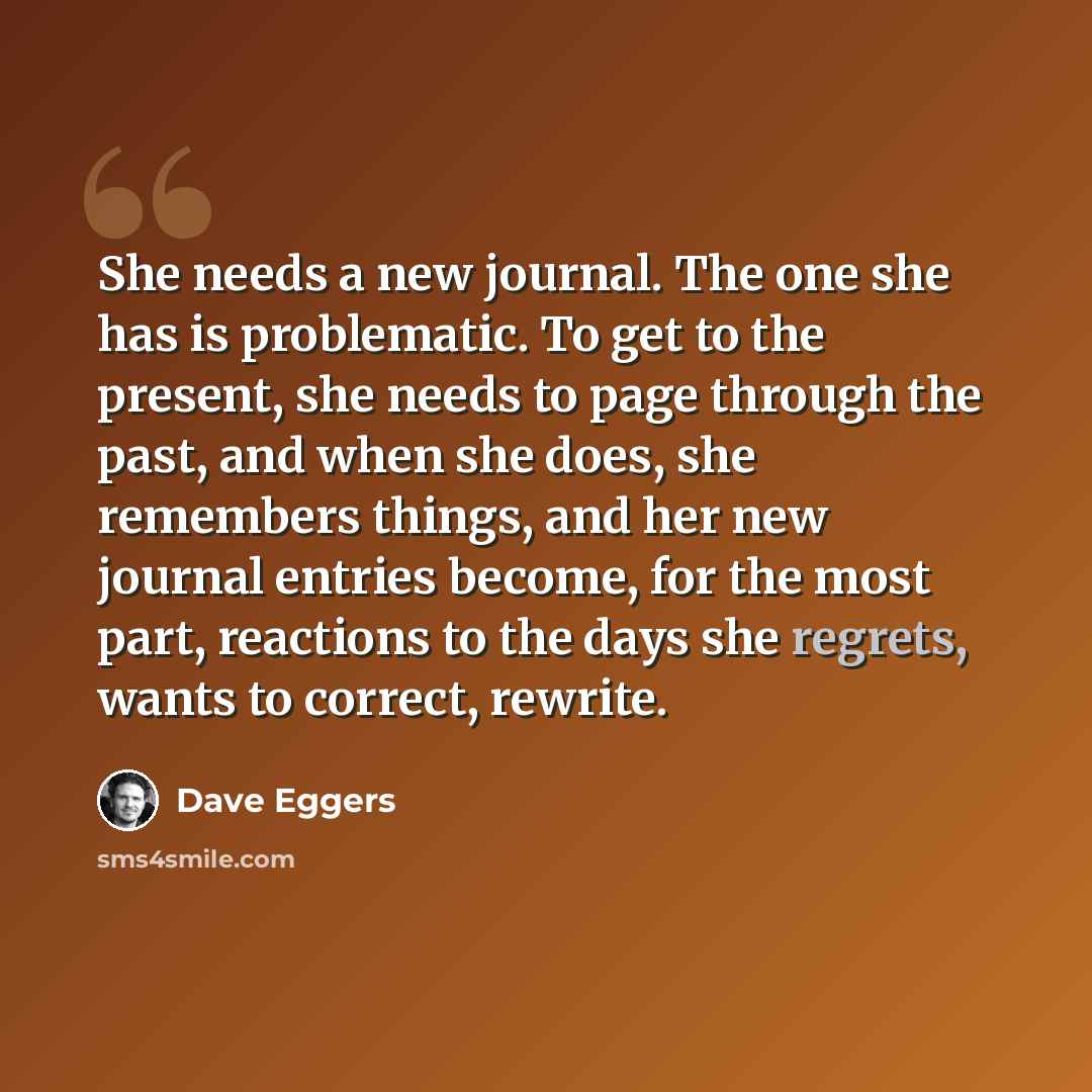 “She needs a new journal. The one she has is problematic. To get to the present, she needs to page through the past, and when she does, she remembers things, and her new journal entries become, for the most part, reactions to the days she regrets, wants to correct, rewrite.” quote by Dave Eggers
