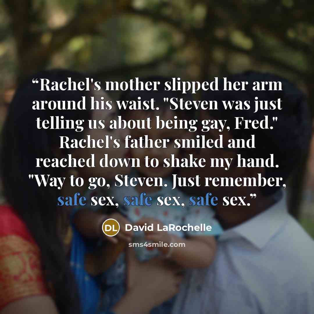 “Rachel's mother slipped her arm around his waist. "Steven was just telling us about being gay, Fred." Rachel's father smiled and reached down to shake my hand. "Way to go, Steven. Just remember, safe sex, safe sex, safe sex.” quote by David LaRochelle