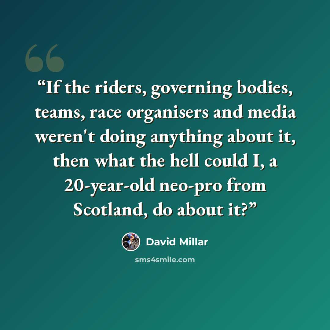 “If the riders, governing bodies, teams, race organisers and media weren't doing anything about it, then what the hell could I, a 20-year-old neo-pro from Scotland, do about it?” quote by David Millar
