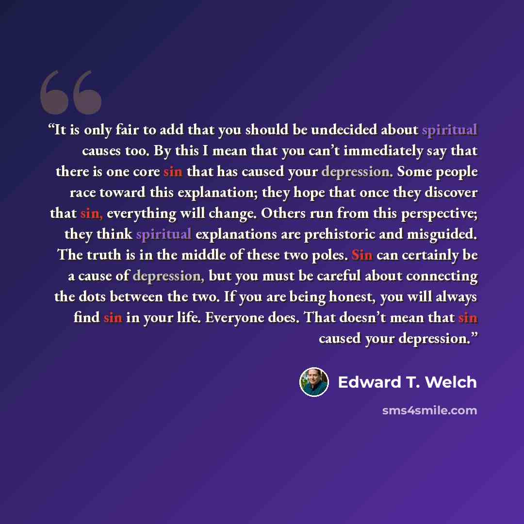 “It is only fair to add that you should be undecided about spiritual causes too. By this I mean that you can’t immediately say that there is one core sin that has caused your depression. Some people race toward this explanation; they hope that once they discover that sin, everything will change…” quote by Edward T. Welch