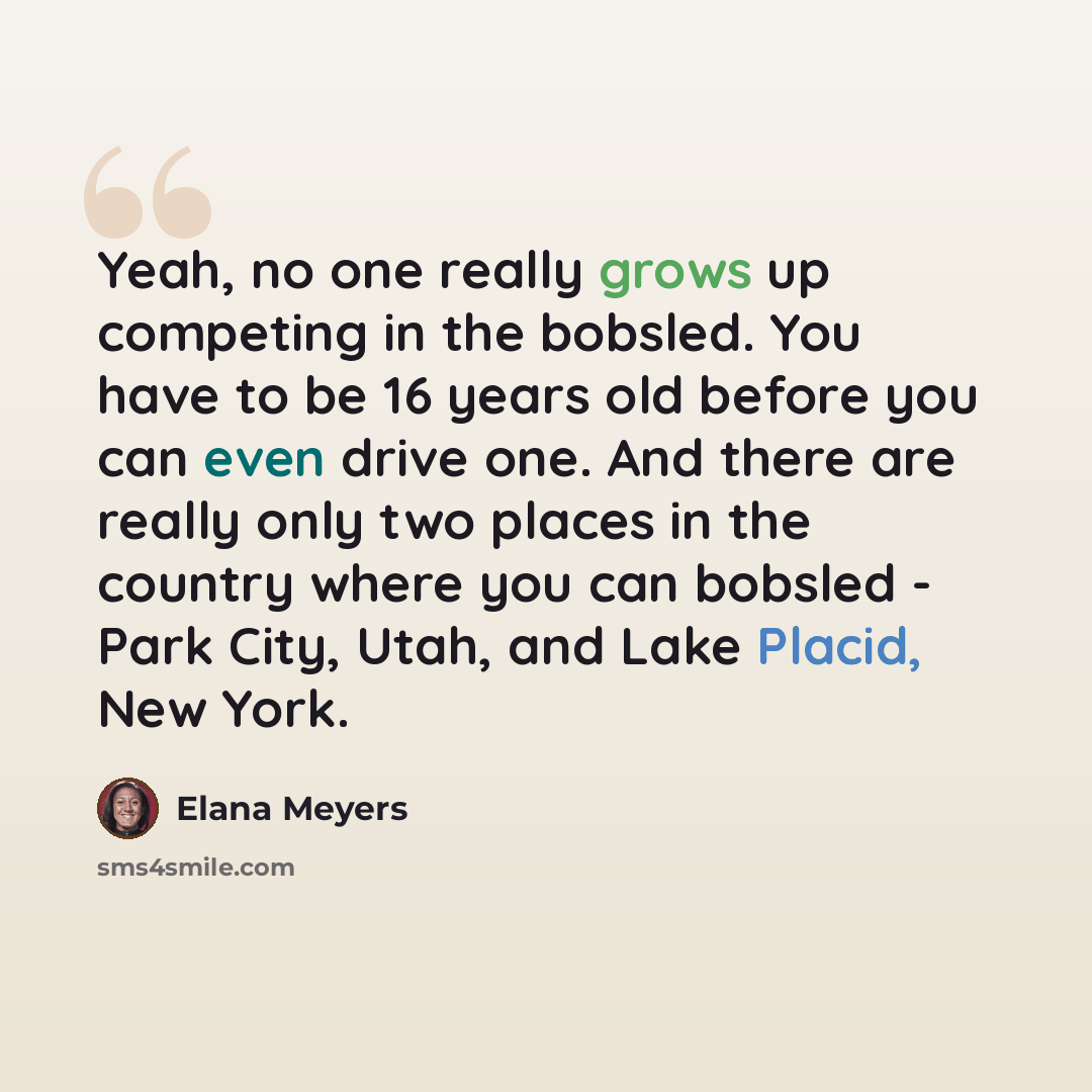 “Yeah, no one really grows up competing in the bobsled. You have to be 16 years old before you can even drive one. And there are really only two places in the country where you can bobsled - Park City, Utah, and Lake Placid, New York.” quote by Elana Meyers
