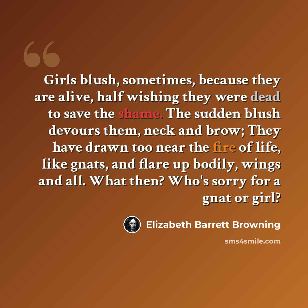 “Girls blush, sometimes, because they are alive, half wishing they were dead to save the shame. The sudden blush devours them, neck and brow; They have drawn too near the fire of life, like gnats, and flare up bodily, wings and all. What then? Who's sorry for a gnat or girl?” quote by Elizabeth Barrett Browning