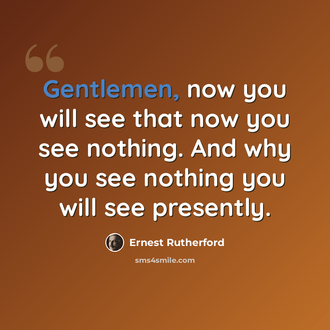 “Gentlemen, now you will see that now you see nothing. And why you see nothing you will see presently.” quote by Ernest Rutherford
