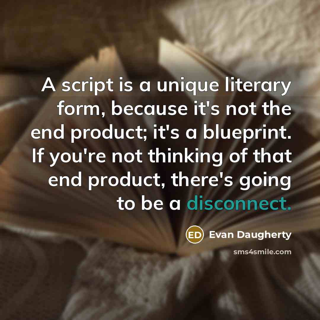 “A script is a unique literary form, because it's not the end product; it's a blueprint. If you're not thinking of that end product, there's going to be a disconnect.” quote by Evan Daugherty