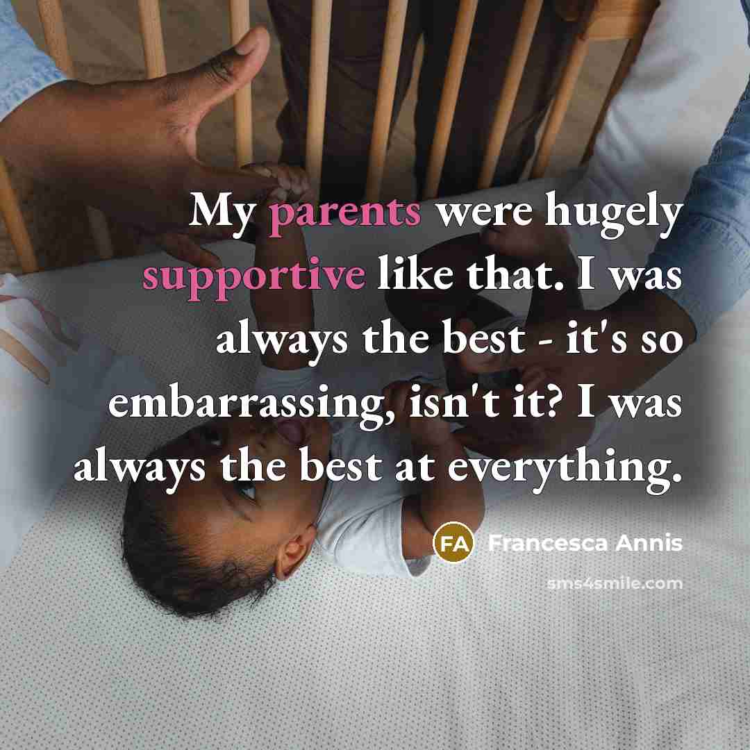 “My parents were hugely supportive like that. I was always the best - it's so embarrassing, isn't it? I was always the best at everything.” quote by Francesca Annis
