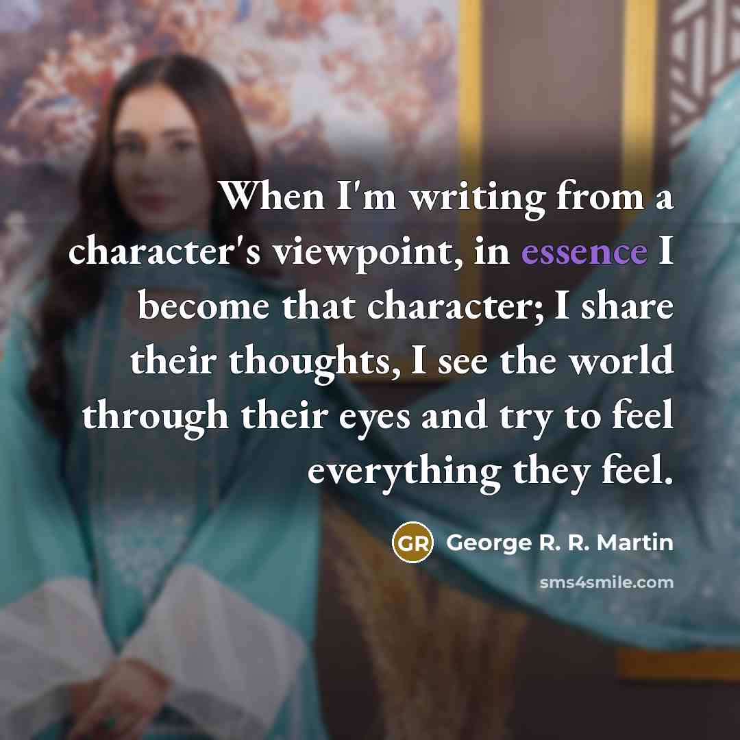 “When I'm writing from a character's viewpoint, in essence I become that character; I share their thoughts, I see the world through their eyes and try to feel everything they feel.” quote by George R. R. Martin
