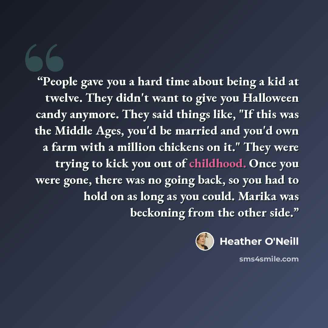“People gave you a hard time about being a kid at twelve. They didn't want to give you Halloween candy anymore. They said things like, "If this was the Middle Ages, you'd be married and you'd own a farm with a million chickens on it." They were trying to kick you out of childhood. Once you were…” quote by Heather O'Neill