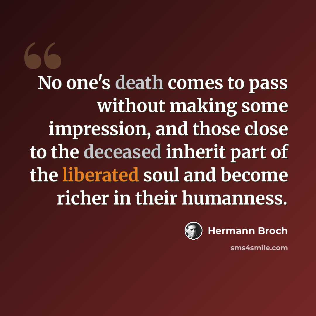 “No one's death comes to pass without making some impression, and those close to the deceased inherit part of the liberated soul and become richer in their humanness.” quote by Hermann Broch