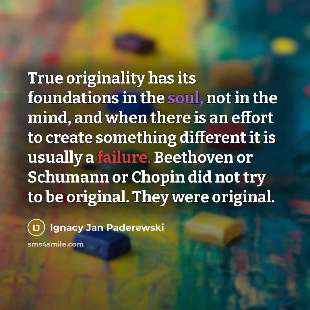 “True originality has its foundations in the soul, not in the mind, and when there is an effort to create something different it is usually a failure. Beethoven or Schumann or Chopin did not try to be original. They were original.” quote by Ignacy Jan Paderewski