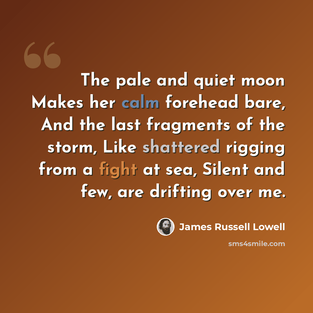 “The pale and quiet moon Makes her calm forehead bare, And the last fragments of the storm, Like shattered rigging from a fight at sea, Silent and few, are drifting over me.” quote by James Russell Lowell