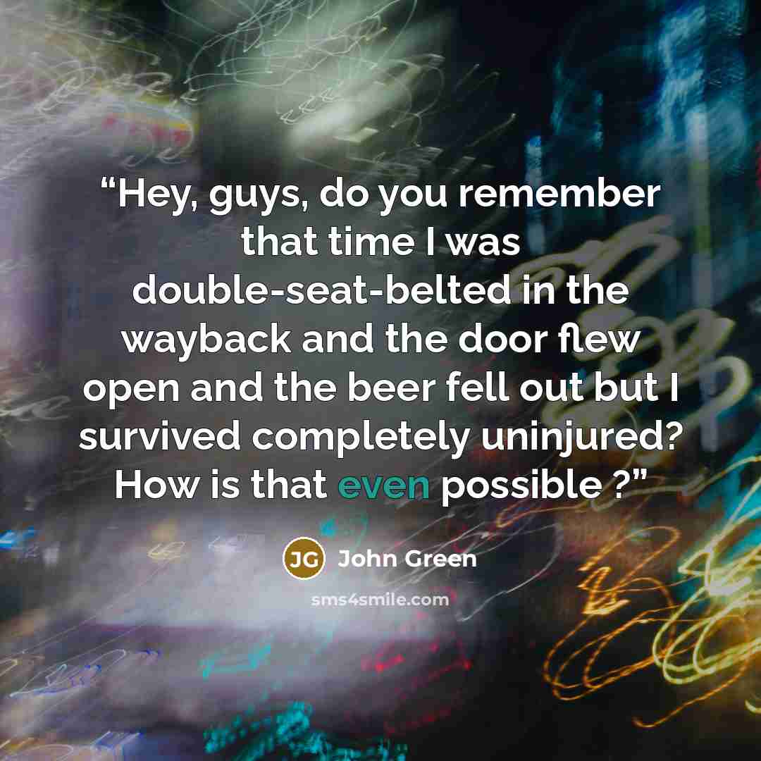 “Hey, guys, do you remember that time I was double-seat-belted in the wayback and the door flew open and the beer fell out but I survived completely uninjured? How is that even possible ?” quote by John Green