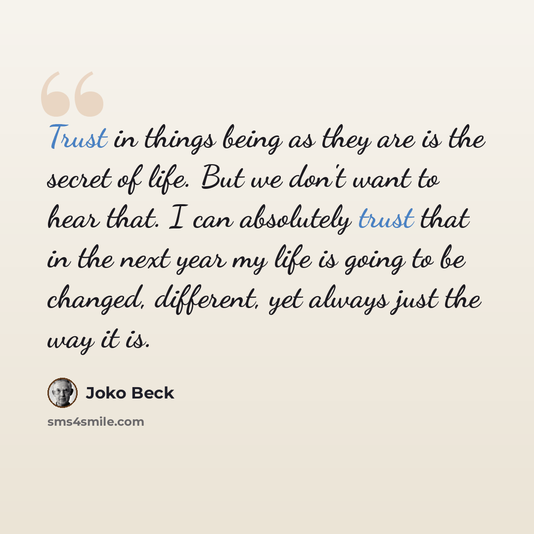 “Trust in things being as they are is the secret of life. But we don't want to hear that. I can absolutely trust that in the next year my life is going to be changed, different, yet always just the way it is.” quote by Joko Beck