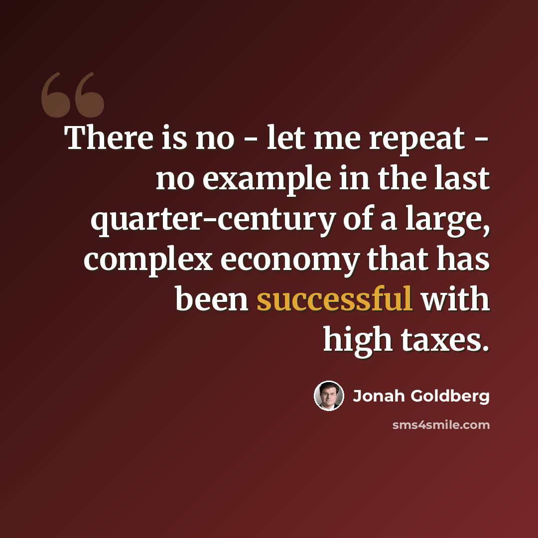 “There is no - let me repeat - no example in the last quarter-century of a large, complex economy that has been successful with high taxes.” quote by Jonah Goldberg