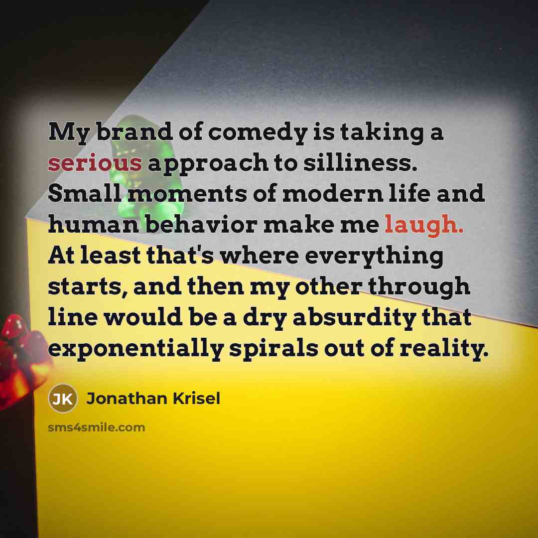 “My brand of comedy is taking a serious approach to silliness. Small moments of modern life and human behavior make me laugh. At least that's where everything starts, and then my other through line would be a dry absurdity that exponentially spirals out of reality.” quote by Jonathan Krisel