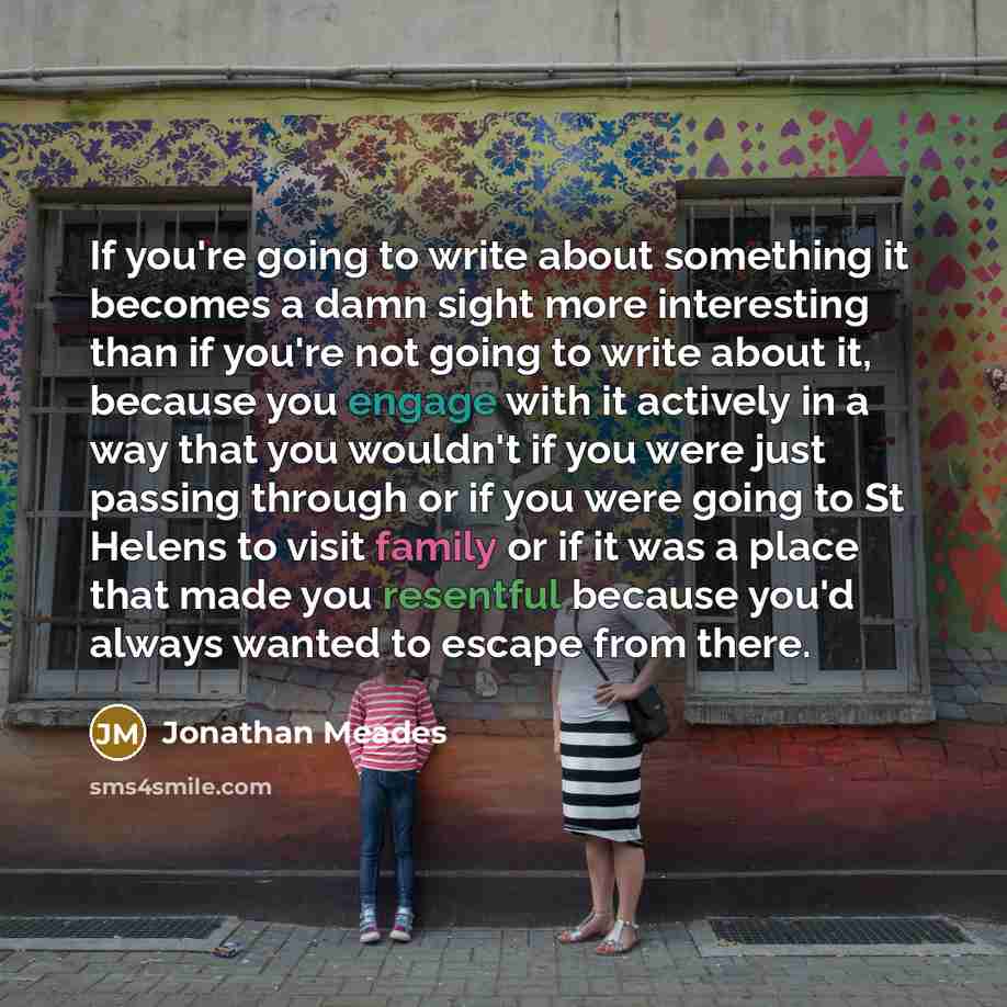 “If you're going to write about something it becomes a damn sight more interesting than if you're not going to write about it, because you engage with it actively in a way that you wouldn't if you were just passing through or if you were going to St Helens to visit family or if it was a place that…” quote by Jonathan Meades