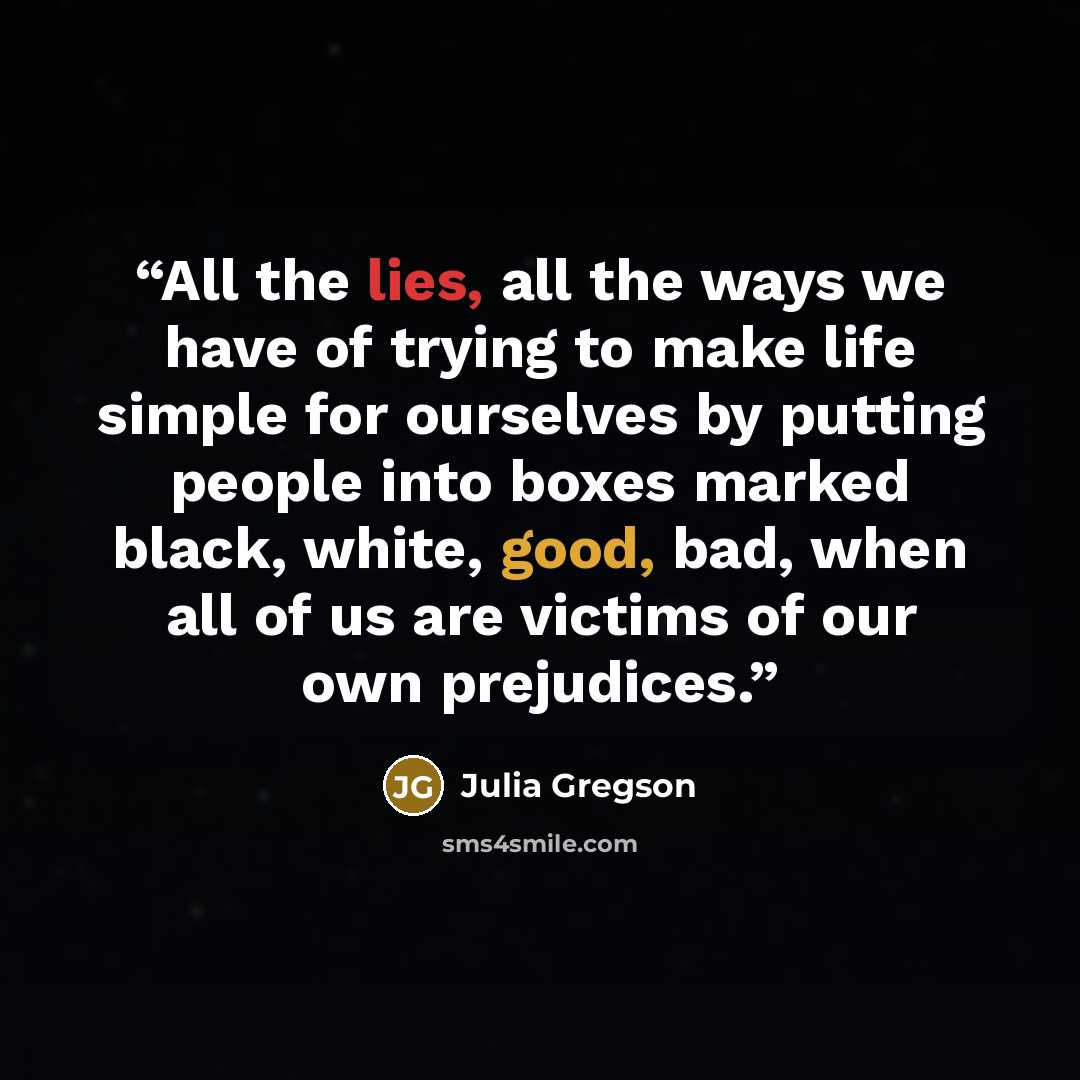 “All the lies, all the ways we have of trying to make life simple for ourselves by putting people into boxes marked black, white, good, bad, when all of us are victims of our own prejudices.” quote by Julia Gregson