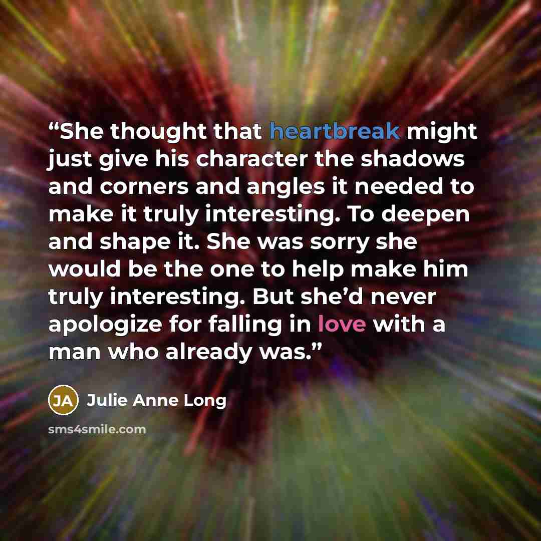 “She thought that heartbreak might just give his character the shadows and corners and angles it needed to make it truly interesting. To deepen and shape it. She was sorry she would be the one to help make him truly interesting. But she’d never apologize for falling in love with a man who already…” quote by Julie Anne Long