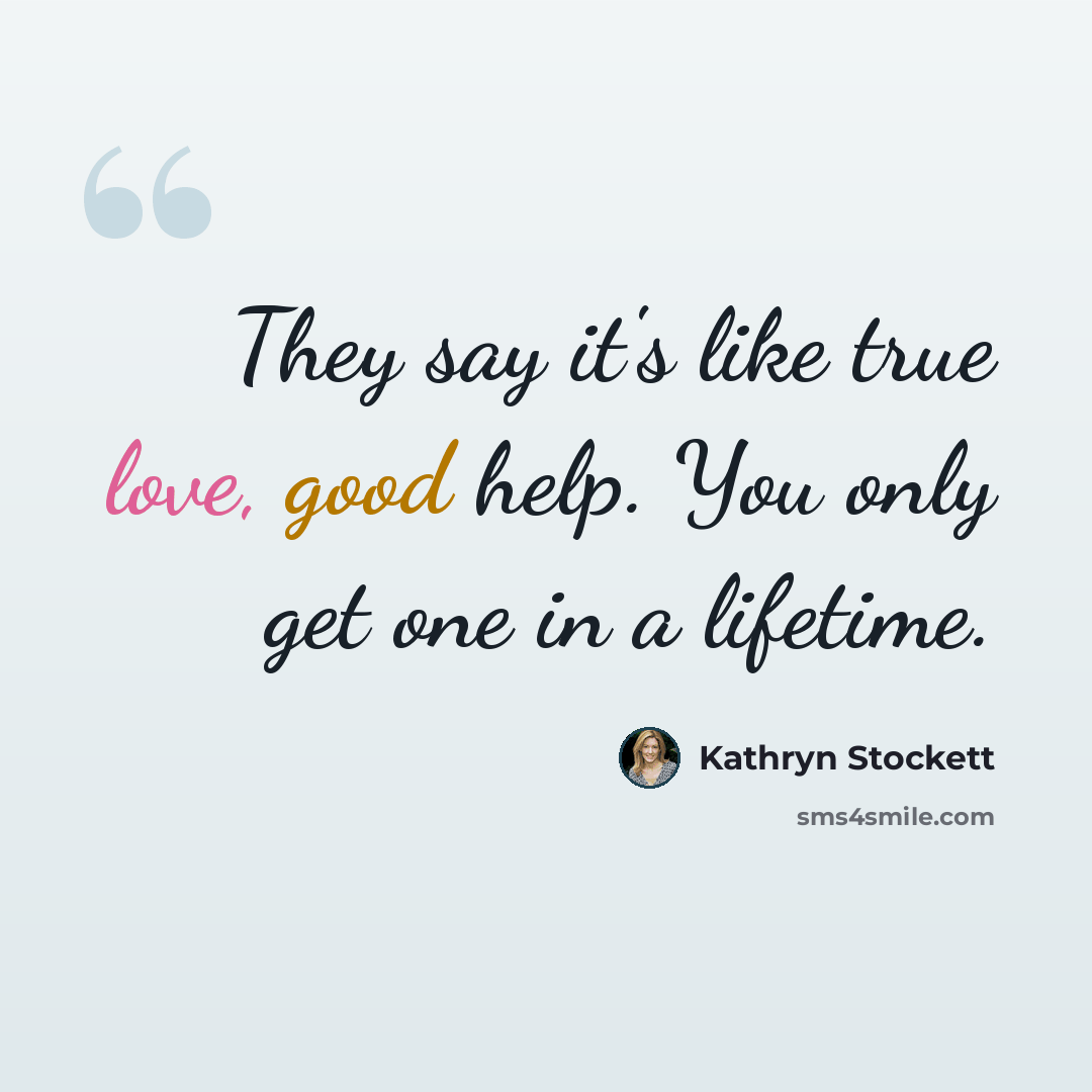 “They say it's like true love, good help. You only get one in a lifetime.” quote by Kathryn Stockett