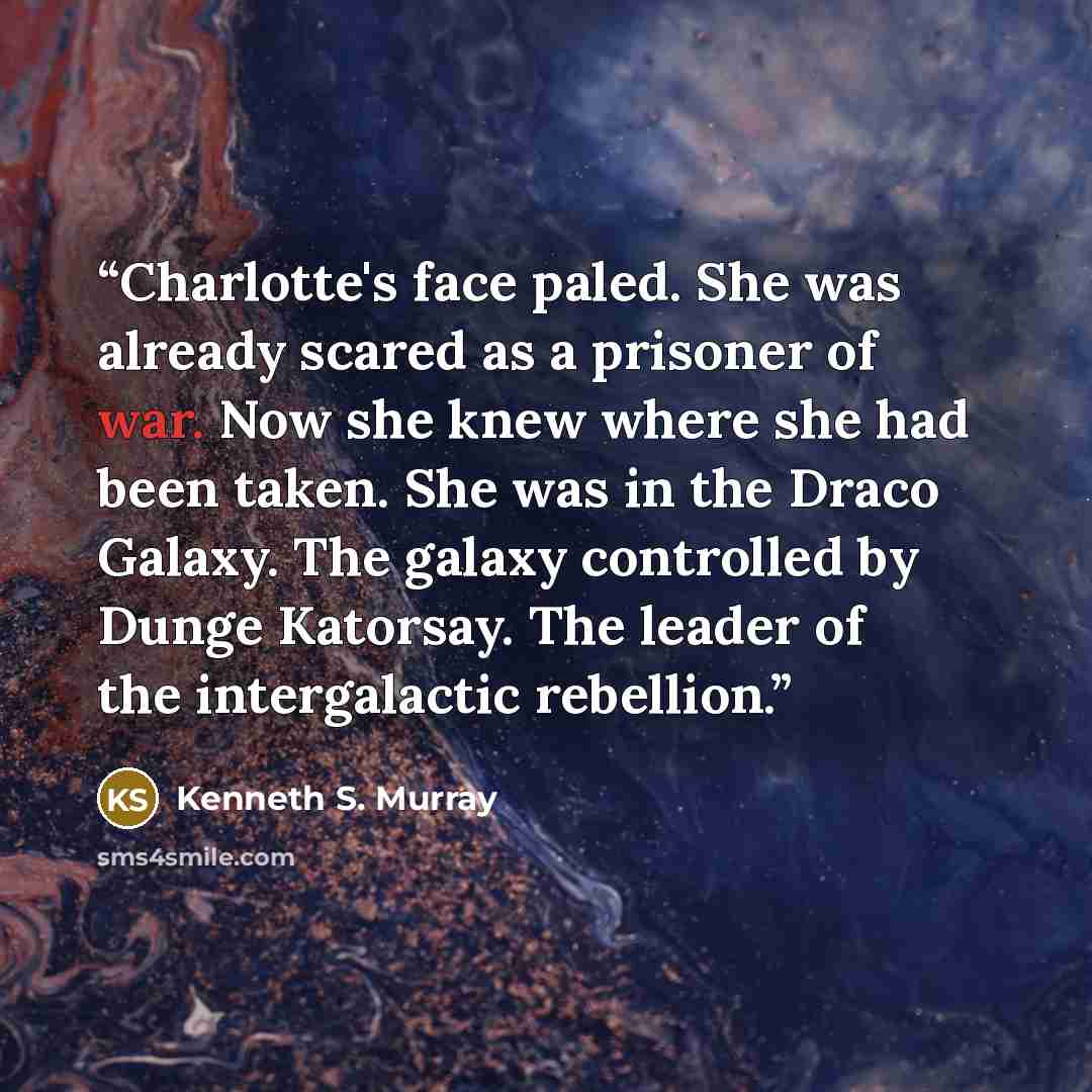 “Charlotte's face paled. She was already scared as a prisoner of war. Now she knew where she had been taken. She was in the Draco Galaxy. The galaxy controlled by Dunge Katorsay. The leader of the intergalactic rebellion.” quote by Kenneth S. Murray