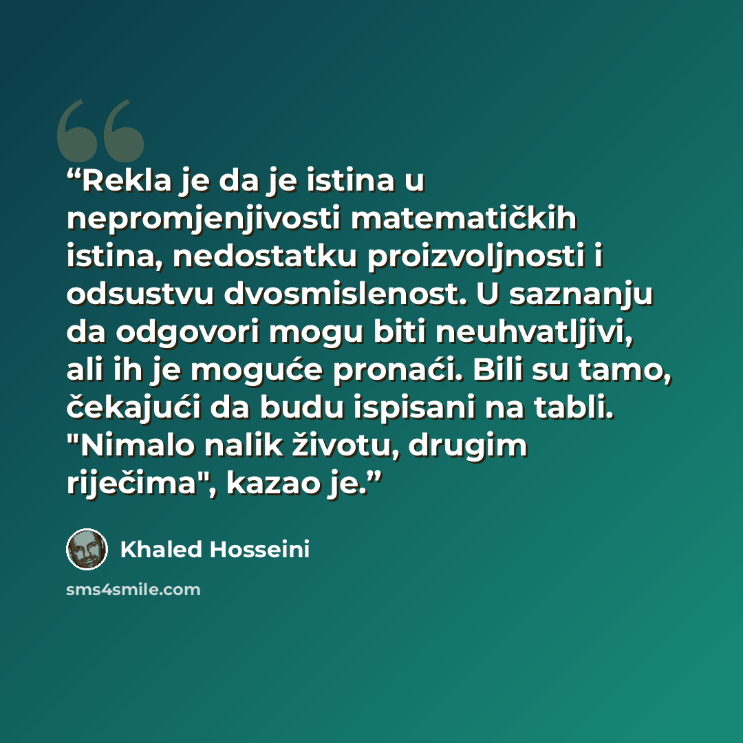 “Rekla je da je istina u nepromjenjivosti matematičkih istina, nedostatku proizvoljnosti i odsustvu dvosmislenost. U saznanju da odgovori mogu biti neuhvatljivi, ali ih je moguće pronaći. Bili su tamo, čekajući da budu ispisani na tabli. "Nimalo nalik životu, drugim riječima", kazao je.” quote by Khaled Hosseini