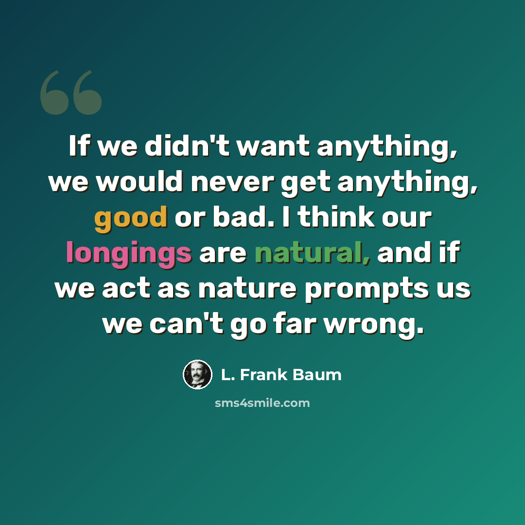 “If we didn't want anything, we would never get anything, good or bad. I think our longings are natural, and if we act as nature prompts us we can't go far wrong.” quote by L. Frank Baum